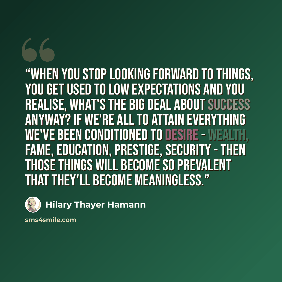 “When you stop looking forward to things, you get used to low expectations and you realise, what's the big deal about success anyway? If we're all to attain everything we've been conditioned to desire - wealth, fame, education, prestige, security - then those things will become so prevalent that…” quote by Hilary Thayer Hamann
