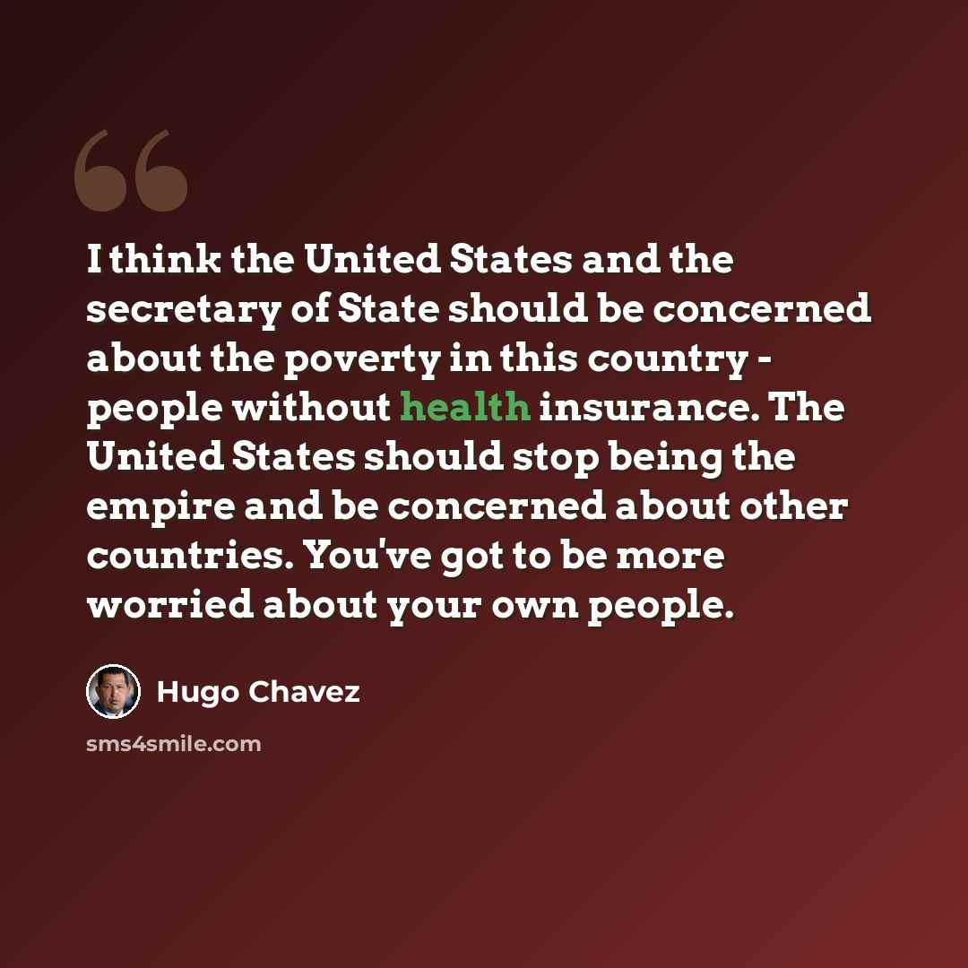 “I think the United States and the secretary of State should be concerned about the poverty in this country - people without health insurance. The United States should stop being the empire and be concerned about other countries. You've got to be more worried about your own people.” quote by Hugo Chavez