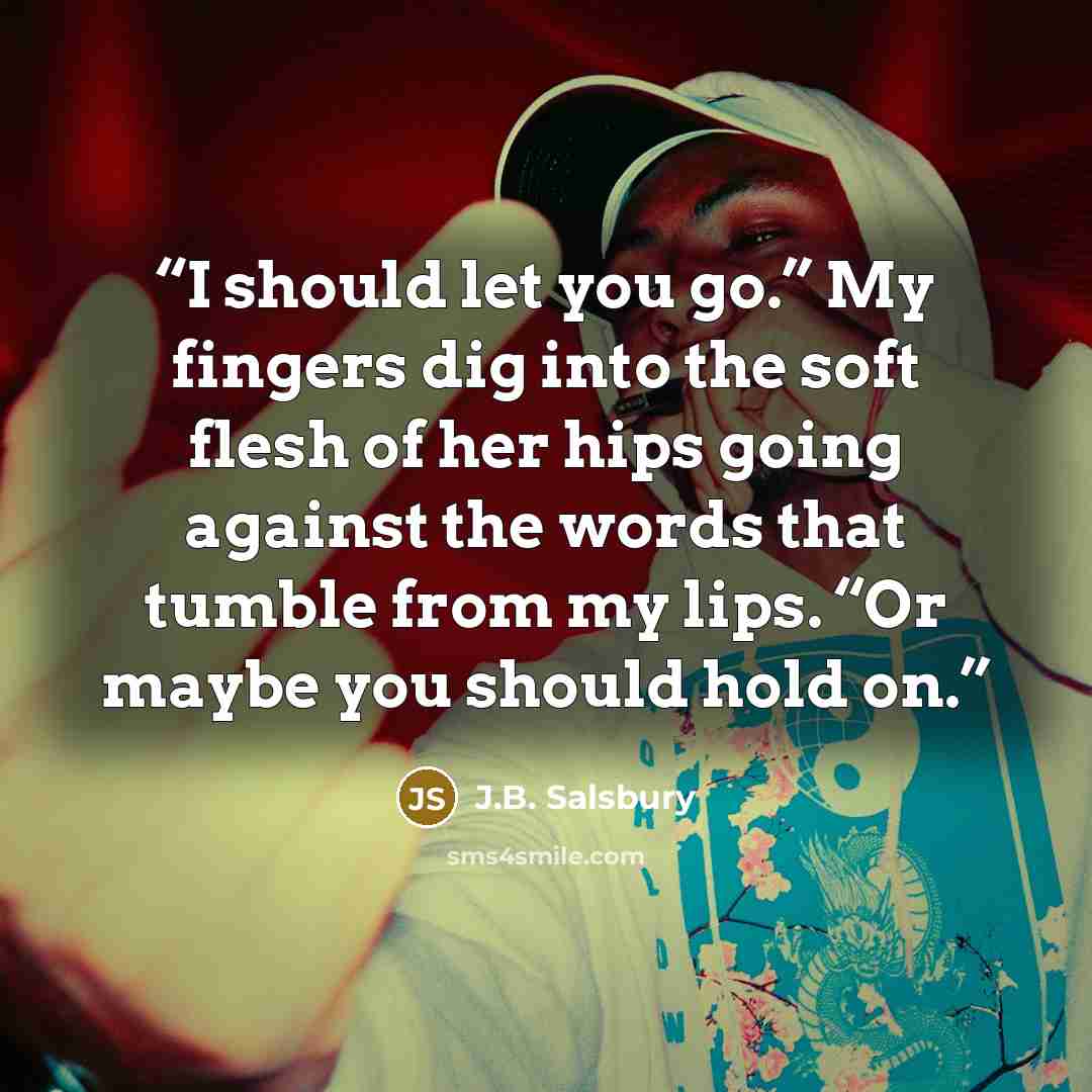 “I should let you go.” My fingers dig into the soft flesh of her hips going against the words that tumble from my lips. “Or maybe you should hold on.” quote by J.B. Salsbury