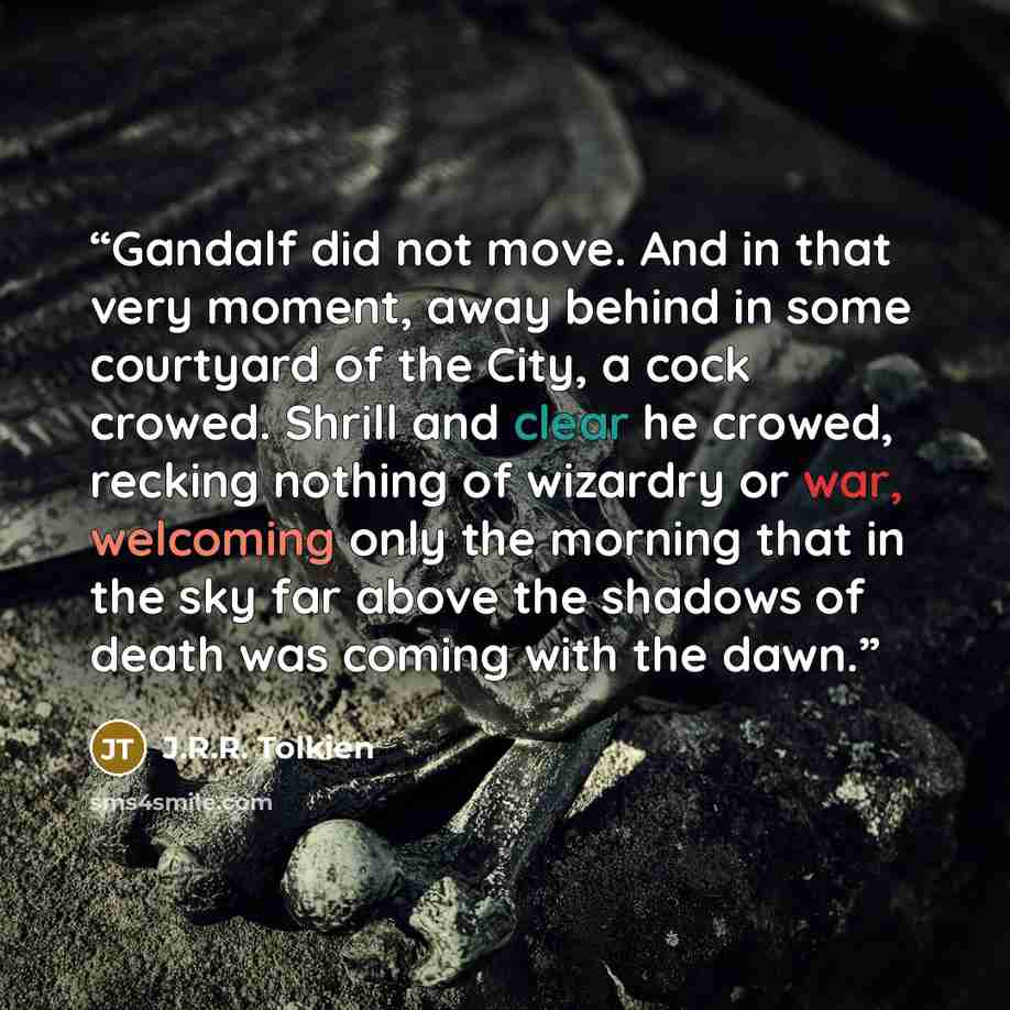“Gandalf did not move. And in that very moment, away behind in some courtyard of the City, a cock crowed. Shrill and clear he crowed, recking nothing of wizardry or war, welcoming only the morning that in the sky far above the shadows of death was coming with the dawn.” quote by J.R.R. Tolkien