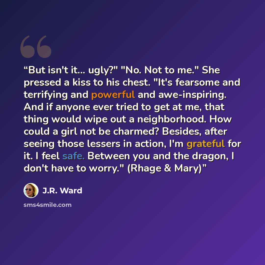 “But isn't it... ugly?" "No. Not to me." She pressed a kiss to his chest. "It's fearsome and terrifying and powerful and awe-inspiring. And if anyone ever tried to get at me, that thing would wipe out a neighborhood. How could a girl not be charmed? Besides, after seeing those lessers in action…” quote by J.R. Ward