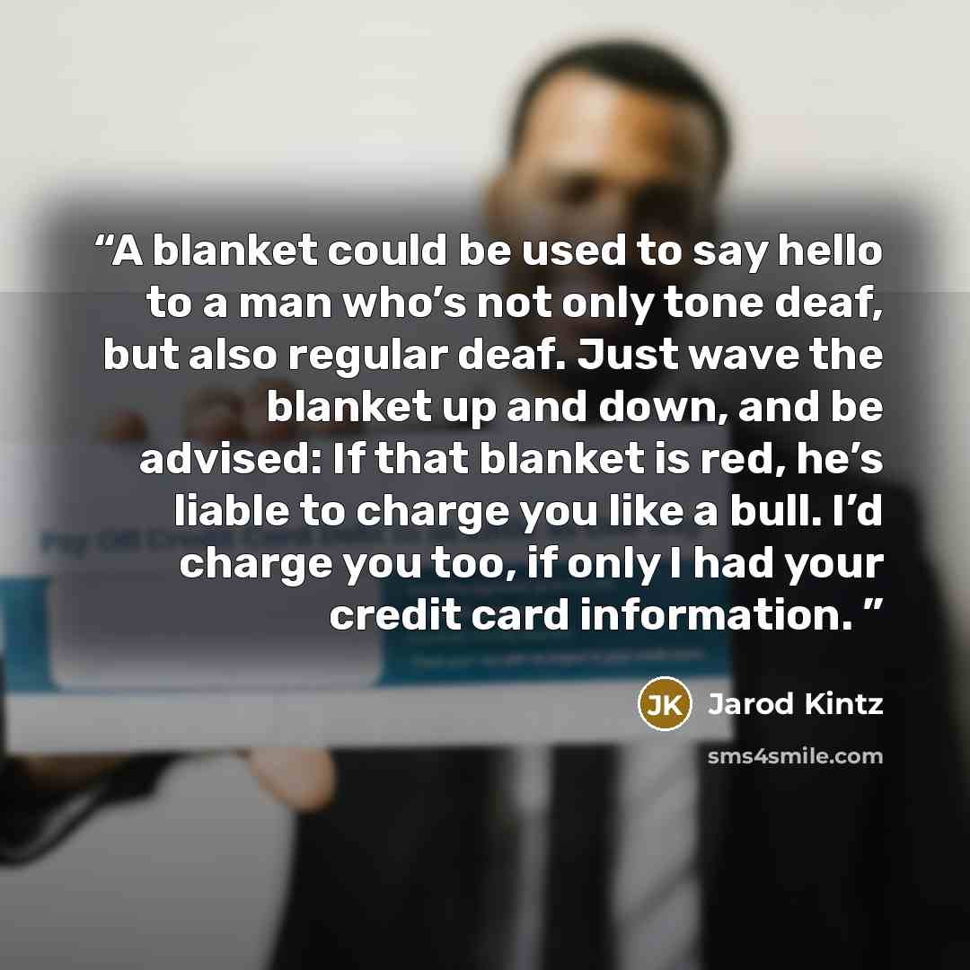 “A blanket could be used to say hello to a man who’s not only tone deaf, but also regular deaf. Just wave the blanket up and down, and be advised: If that blanket is red, he’s liable to charge you like a bull. I’d charge you too, if only I had your credit card information.” quote by Jarod Kintz