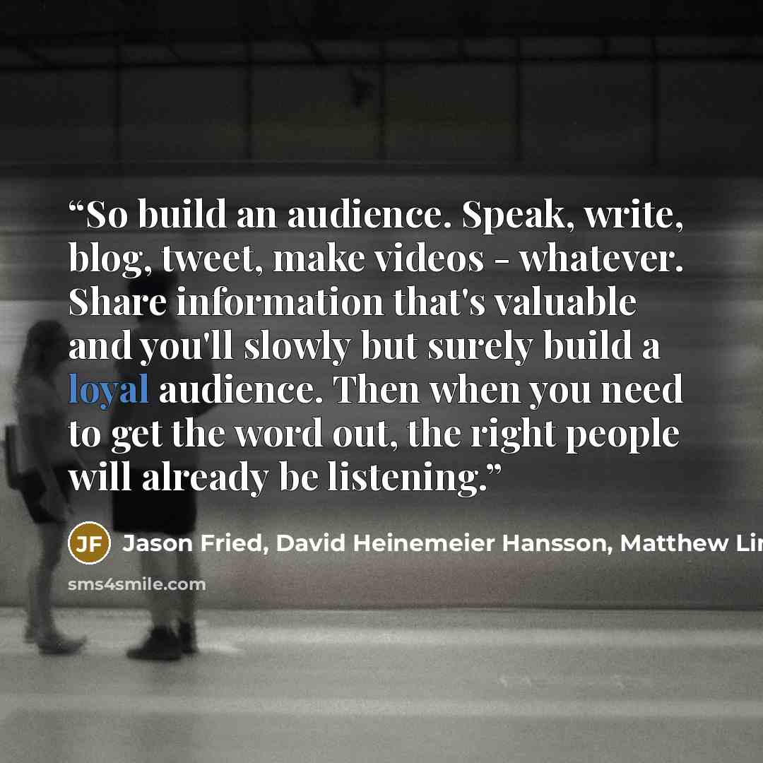 “So build an audience. Speak, write, blog, tweet, make videos - whatever. Share information that's valuable and you'll slowly but surely build a loyal audience. Then when you need to get the word out, the right people will already be listening.” quote by Jason Fried, David Heinemeier Hansson, Matthew Linderman, 37 Signals