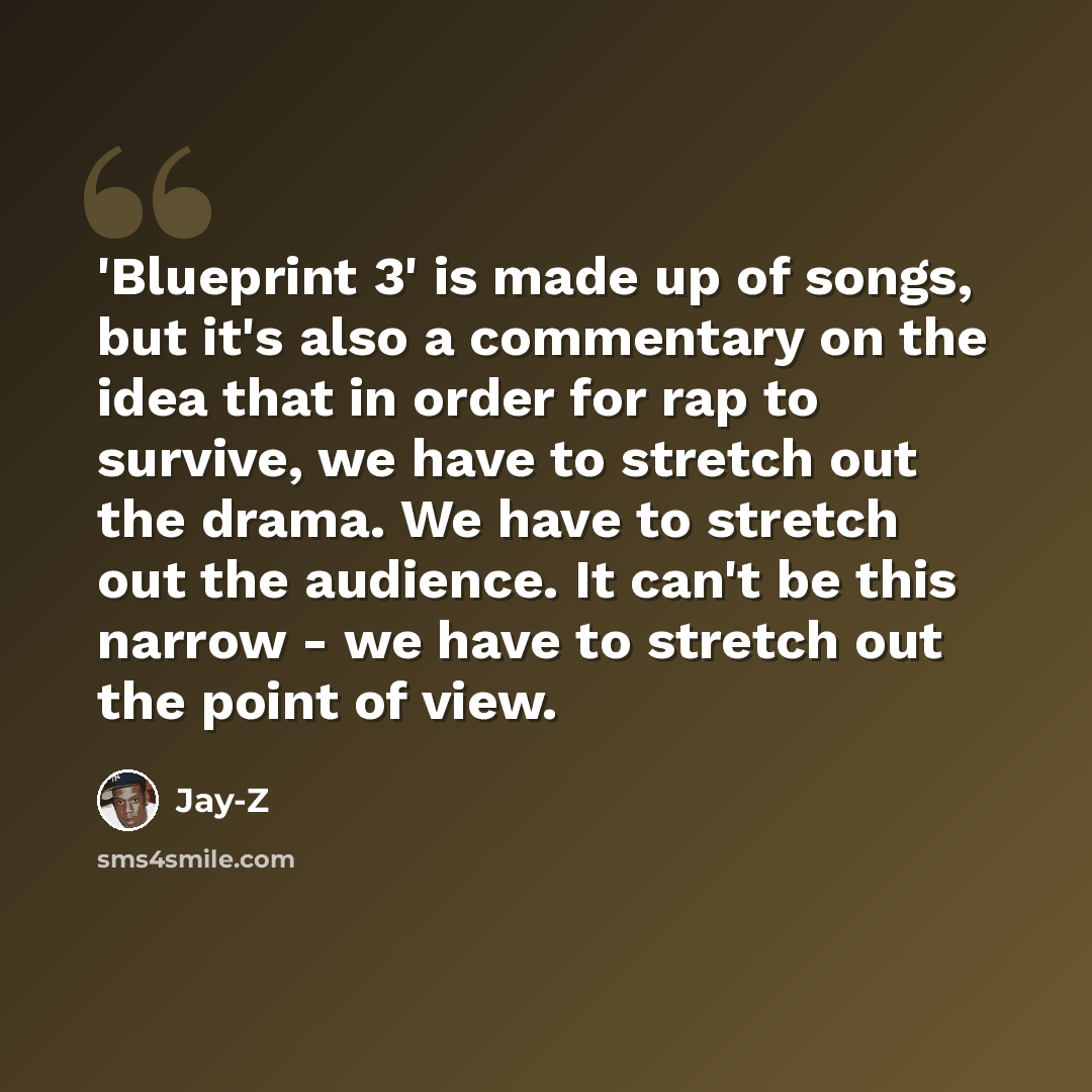 “'Blueprint 3' is made up of songs, but it's also a commentary on the idea that in order for rap to survive, we have to stretch out the drama. We have to stretch out the audience. It can't be this narrow - we have to stretch out the point of view.” quote by Jay-Z