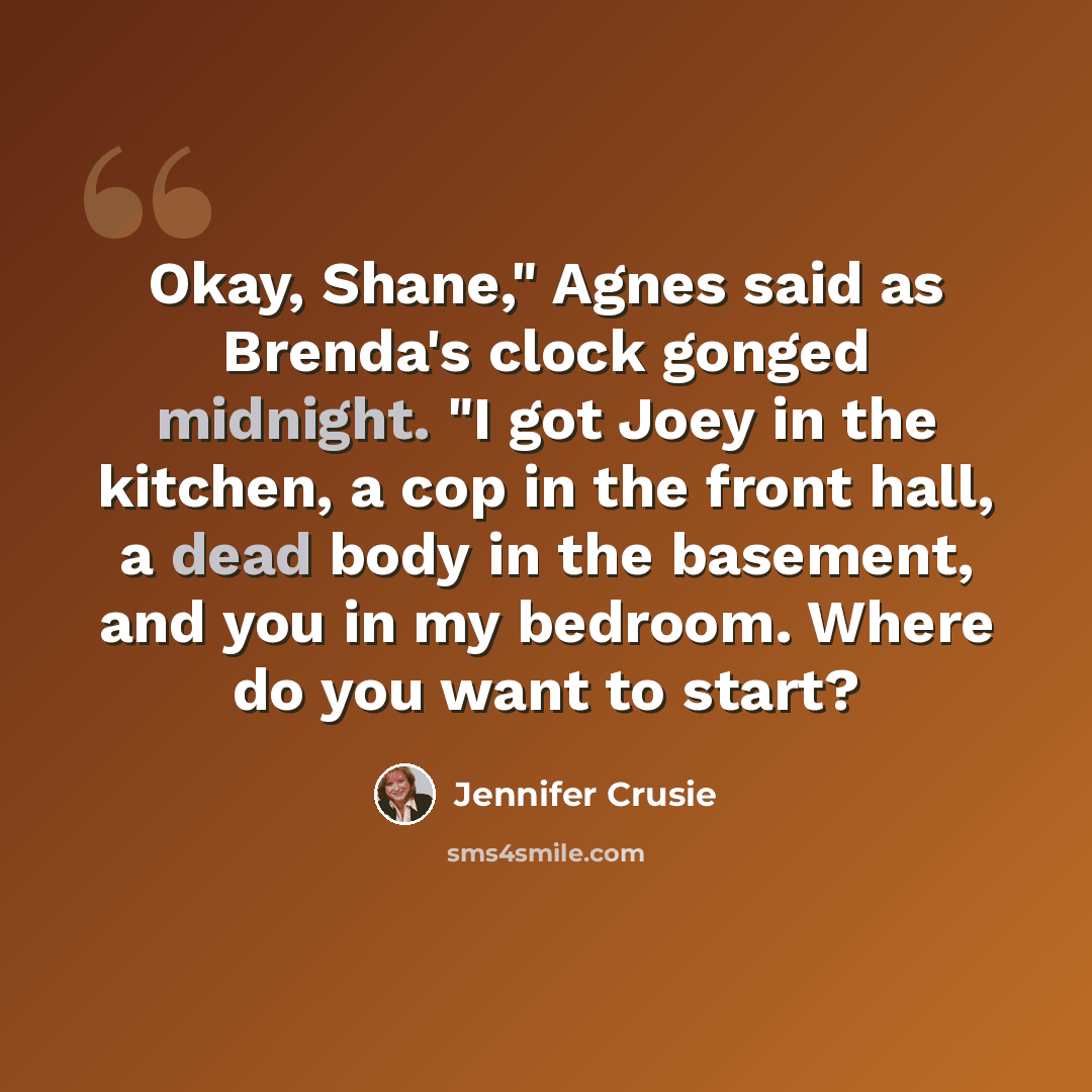 “Okay, Shane," Agnes said as Brenda's clock gonged midnight. "I got Joey in the kitchen, a cop in the front hall, a dead body in the basement, and you in my bedroom. Where do you want to start?” quote by Jennifer Crusie