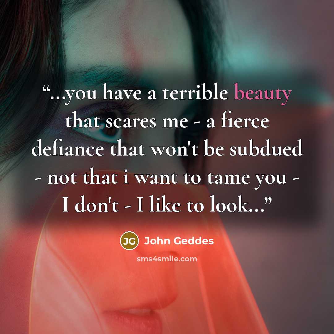 “...you have a terrible beauty that scares me - a fierce defiance that won't be subdued - not that i want to tame you - I don't - I like to look...” quote by John Geddes