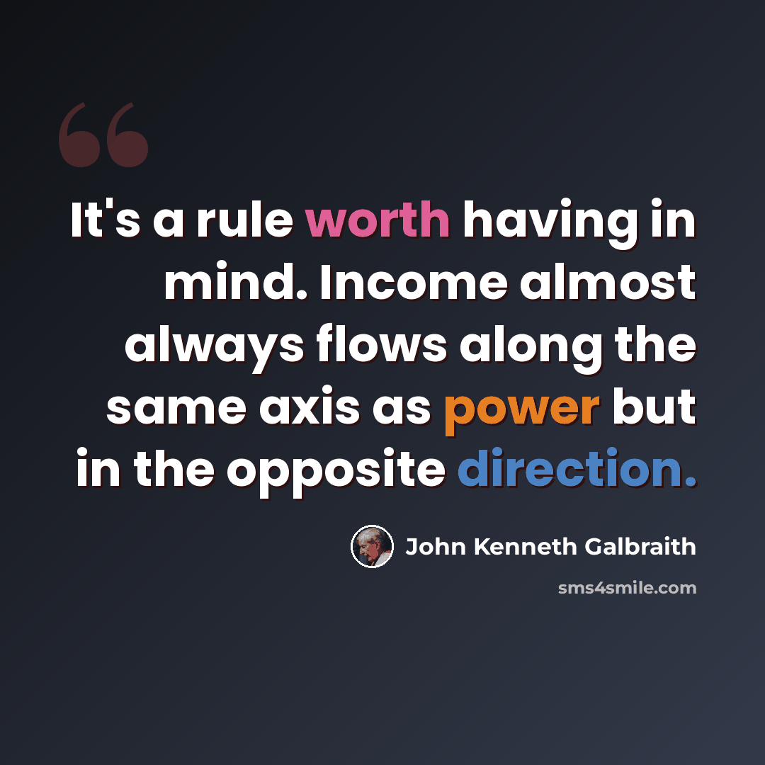 “It's a rule worth having in mind. Income almost always flows along the same axis as power but in the opposite direction.” quote by John Kenneth Galbraith