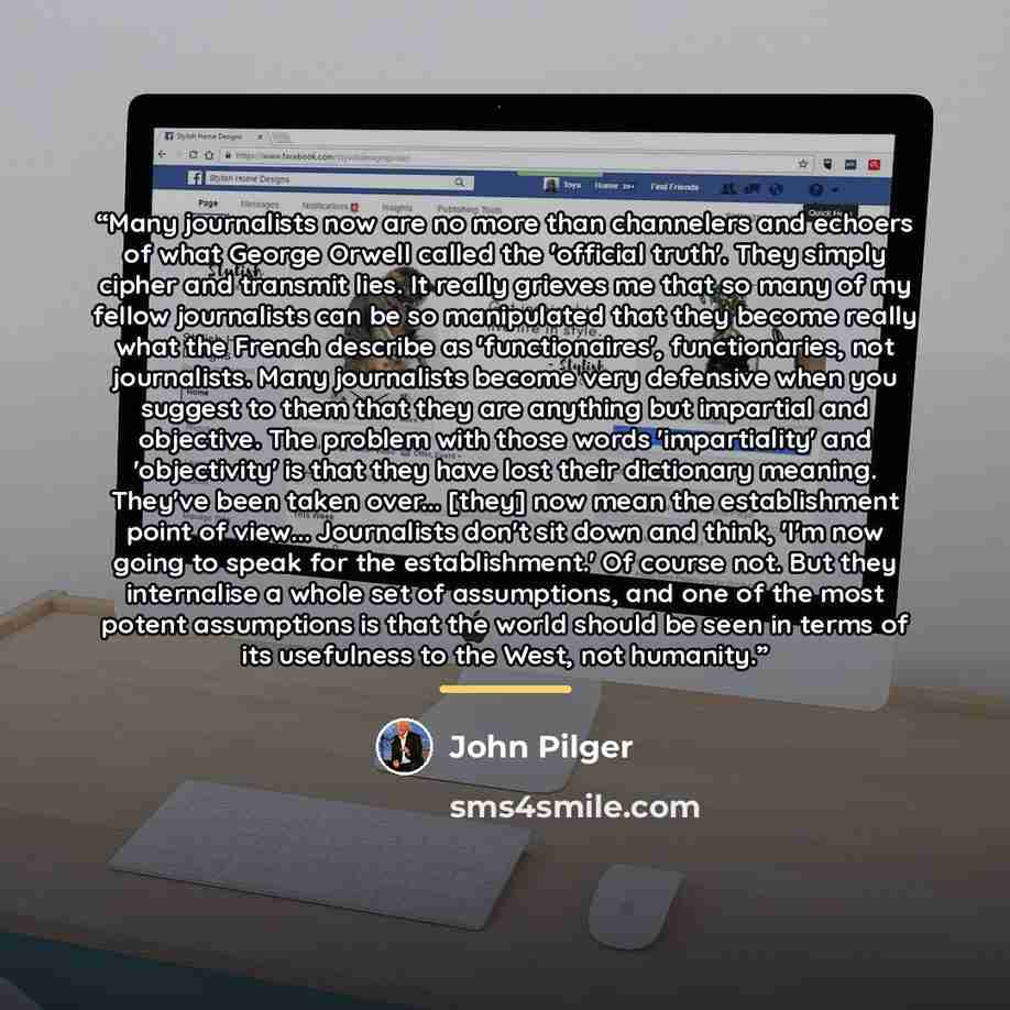 “Many journalists now are no more than channelers and echoers of what George Orwell called the 'official truth'. They simply cipher and transmit lies. It really grieves me that so many of my fellow journalists can be so manipulated that they become really what the French describe as…” quote by John Pilger