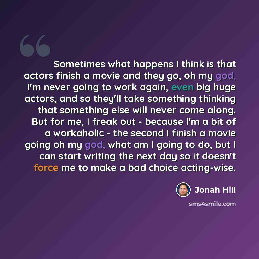 “Sometimes what happens I think is that actors finish a movie and they go, oh my god, I'm never going to work again, even big huge actors, and so they'll take something thinking that something else will never come along. But for me, I freak out - because I'm a bit of a workaholic - the second I…” quote by Jonah Hill