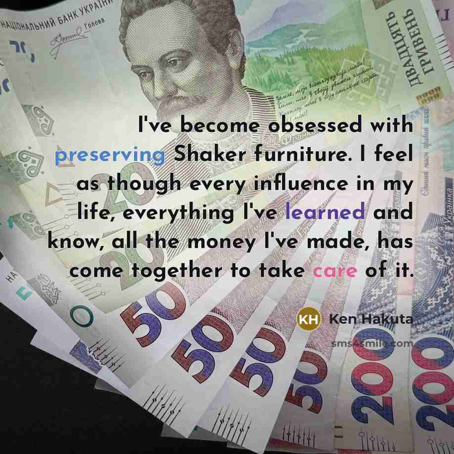 “I've become obsessed with preserving Shaker furniture. I feel as though every influence in my life, everything I've learned and know, all the money I've made, has come together to take care of it.” quote by Ken Hakuta