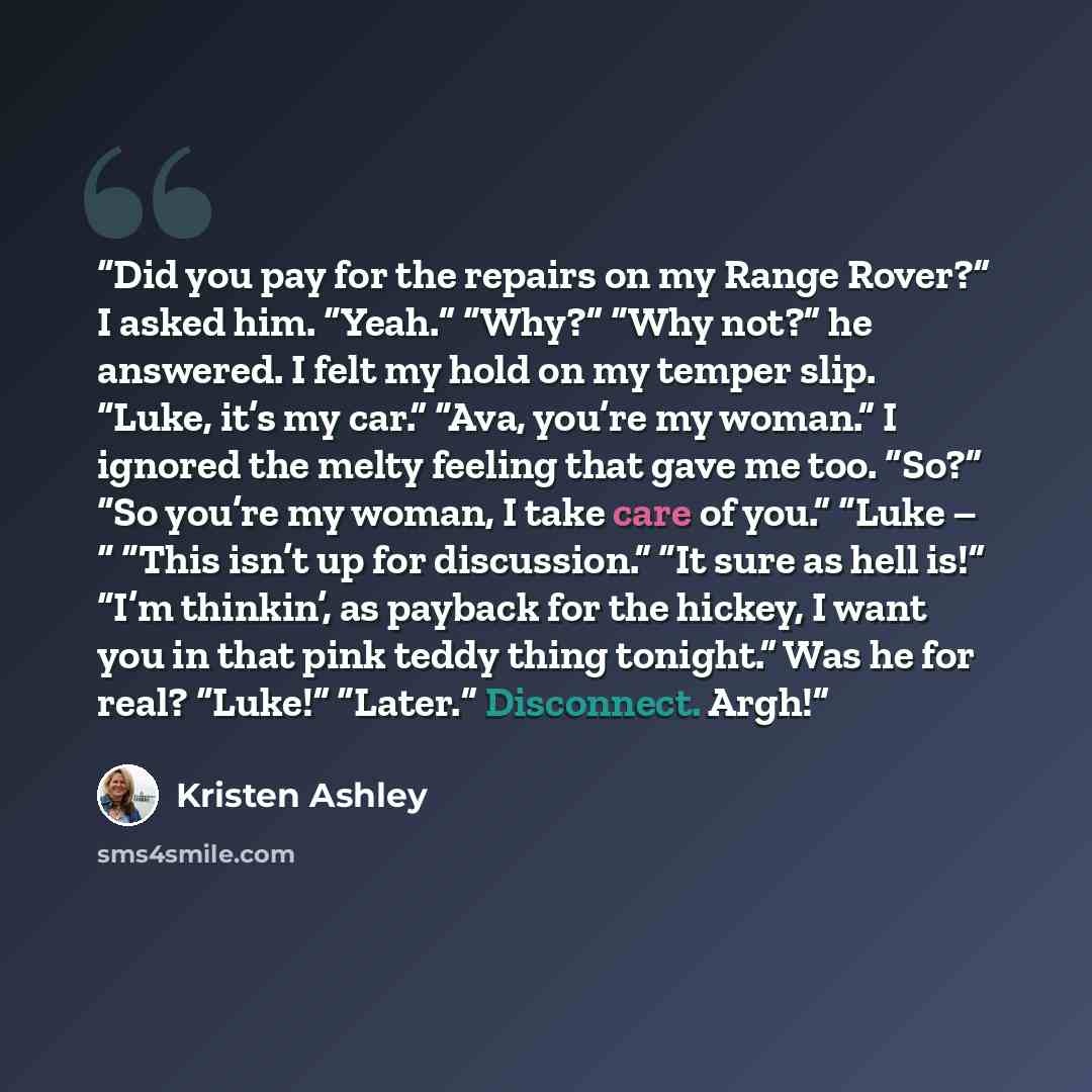 “Did you pay for the repairs on my Range Rover?” I asked him. “Yeah.” “Why?” “Why not?” he answered. I felt my hold on my temper slip. “Luke, it’s my car.” “Ava, you’re my woman.” I ignored the melty feeling that gave me too. “So?” “So you’re my woman, I take care of you.” “Luke – “ “This isn’t up…” quote by Kristen Ashley