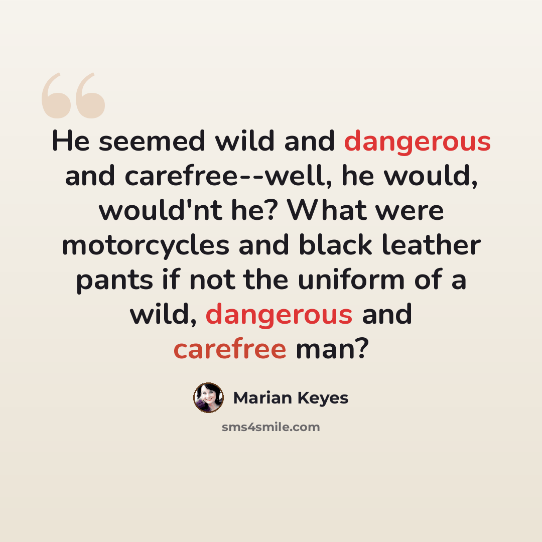 “He seemed wild and dangerous and carefree--well, he would, would'nt he? What were motorcycles and black leather pants if not the uniform of a wild, dangerous and carefree man?” quote by Marian Keyes
