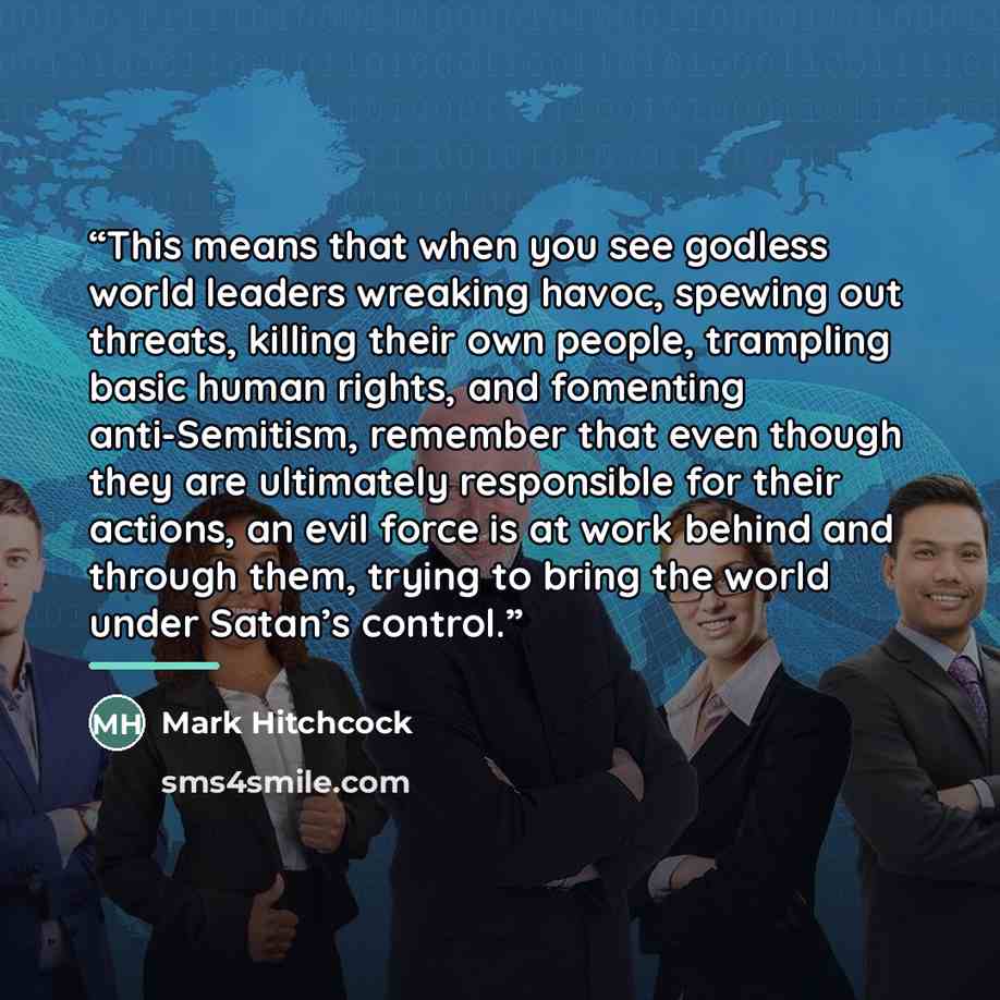 “This means that when you see godless world leaders wreaking havoc, spewing out threats, killing their own people, trampling basic human rights, and fomenting anti-Semitism, remember that even though they are ultimately responsible for their actions, an evil force is at work behind and through…” quote by Mark Hitchcock