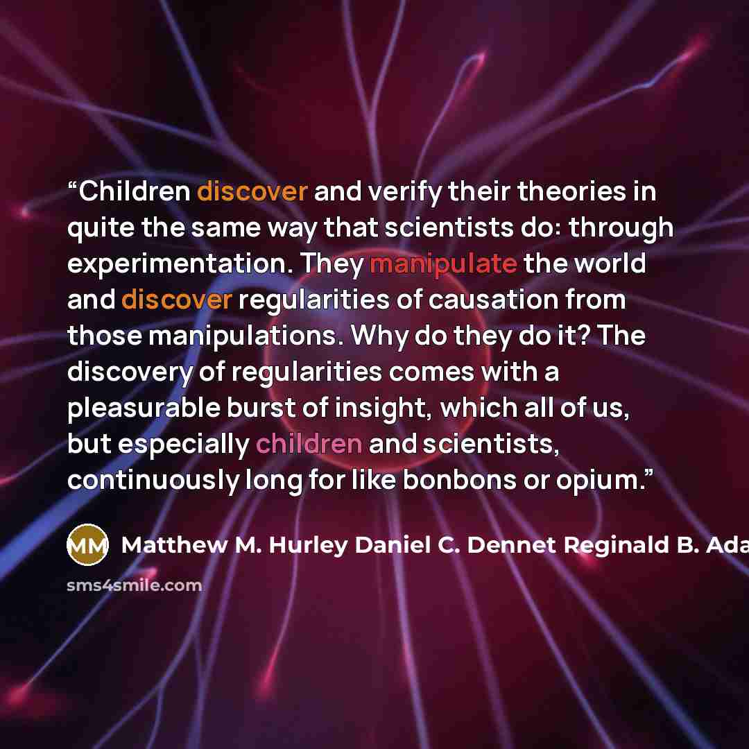 “Children discover and verify their theories in quite the same way that scientists do: through experimentation. They manipulate the world and discover regularities of causation from those manipulations. Why do they do it? The discovery of regularities comes with a pleasurable burst of insight…” quote by Matthew M. Hurley Daniel C. Dennet Reginald B. Adams