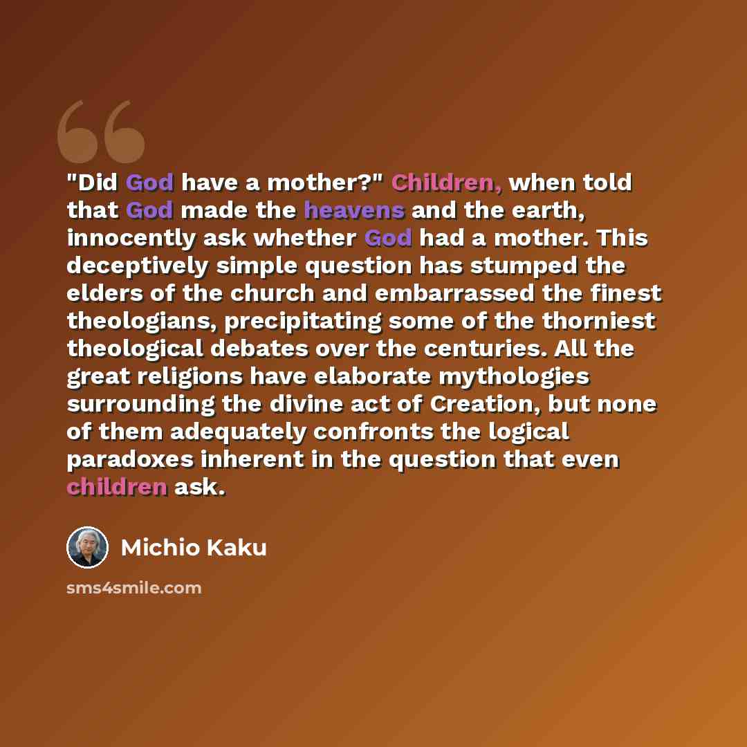 “"Did God have a mother?" Children, when told that God made the heavens and the earth, innocently ask whether God had a mother. This deceptively simple question has stumped the elders of the church and embarrassed the finest theologians, precipitating some of the thorniest theological debates over…” quote by Michio Kaku