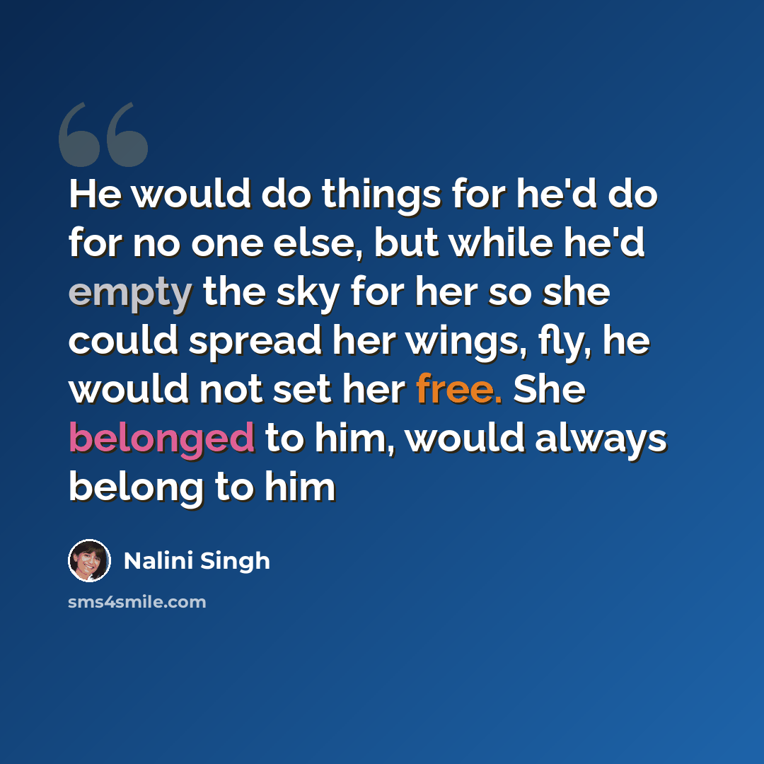 “He would do things for he'd do for no one else, but while he'd empty the sky for her so she could spread her wings, fly, he would not set her free. She belonged to him, would always belong to him” quote by Nalini Singh