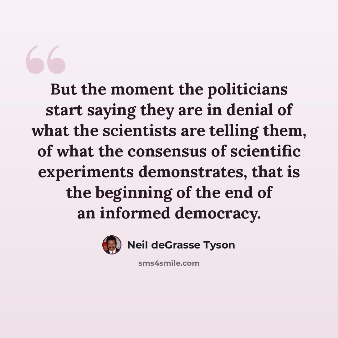 “But the moment the politicians start saying they are in denial of what the scientists are telling them, of what the consensus of scientific experiments demonstrates, that is the beginning of the end of an informed democracy.” quote by Neil deGrasse Tyson