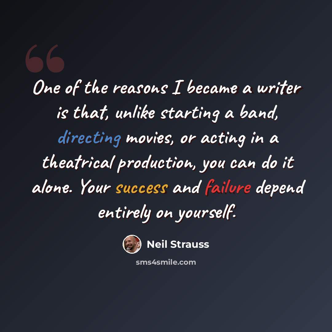 “One of the reasons I became a writer is that, unlike starting a band, directing movies, or acting in a theatrical production, you can do it alone. Your success and failure depend entirely on yourself.” quote by Neil Strauss