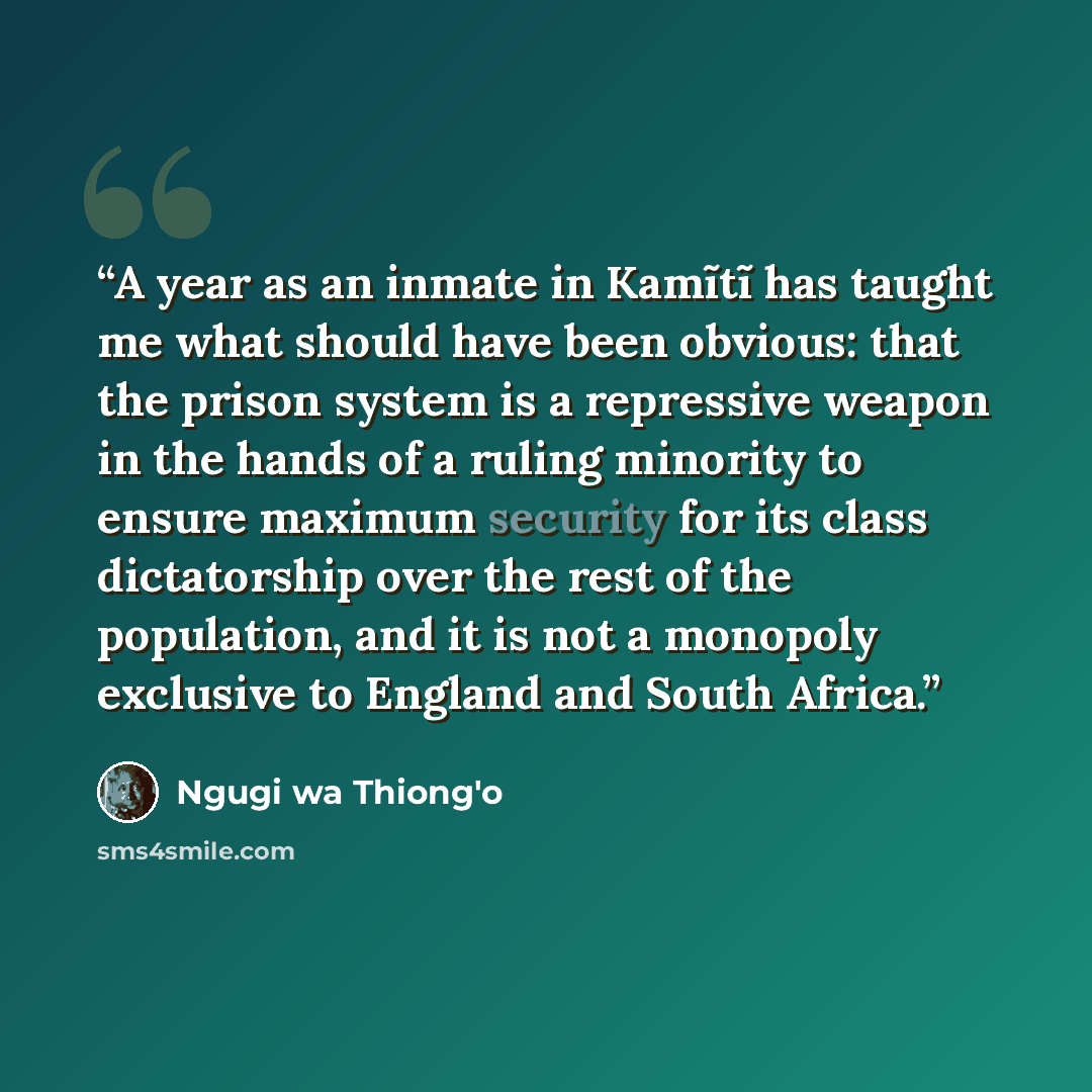 “A year as an inmate in Kamĩtĩ has taught me what should have been obvious: that the prison system is a repressive weapon in the hands of a ruling minority to ensure maximum security for its class dictatorship over the rest of the population, and it is not a monopoly exclusive to England and South…” quote by Ngũgĩ wa Thiong'o