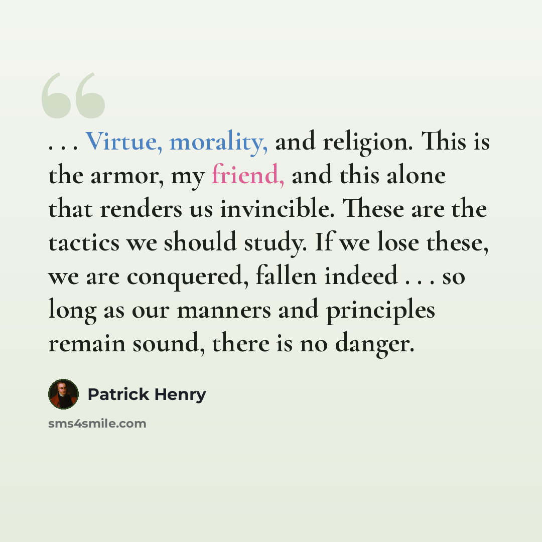 “. . . Virtue, morality, and religion. This is the armor, my friend, and this alone that renders us invincible. These are the tactics we should study. If we lose these, we are conquered, fallen indeed . . . so long as our manners and principles remain sound, there is no danger.” quote by Patrick Henry