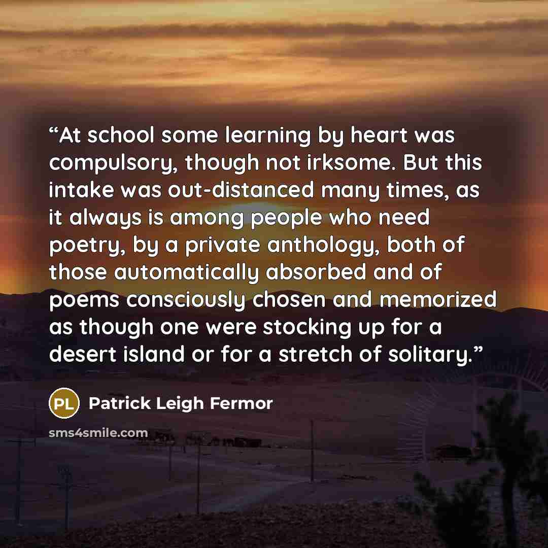 “At school some learning by heart was compulsory, though not irksome. But this intake was out-distanced many times, as it always is among people who need poetry, by a private anthology, both of those automatically absorbed and of poems consciously chosen and memorized as though one were stocking up…” quote by Patrick Leigh Fermor