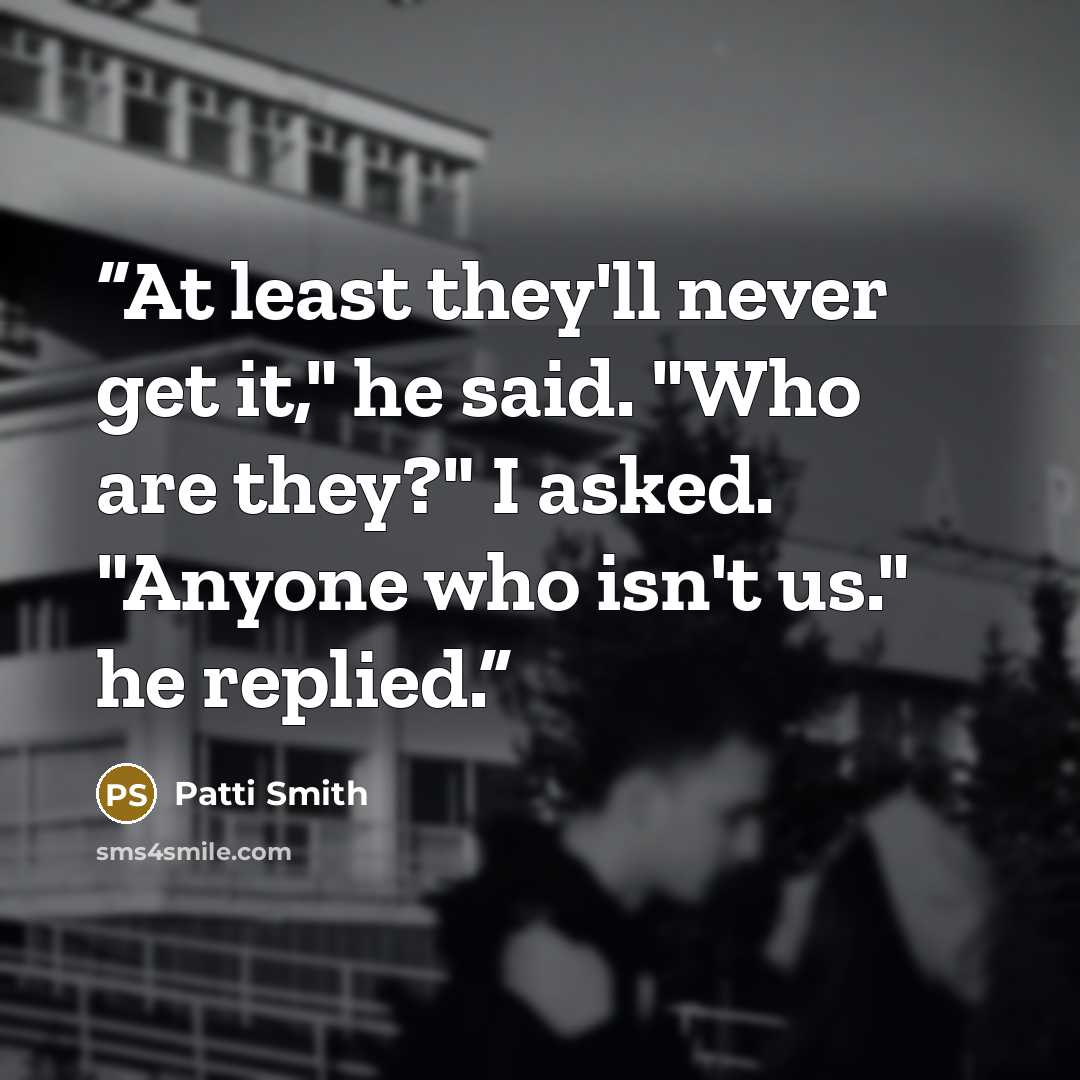 “At least they'll never get it," he said. "Who are they?" I asked. "Anyone who isn't us." he replied.” quote by Patti Smith