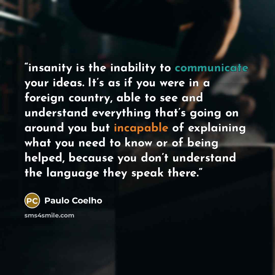 “insanity is the inability to communicate your ideas. It’s as if you were in a foreign country, able to see and understand everything that’s going on around you but incapable of explaining what you need to know or of being helped, because you don’t understand the language they speak there.” quote by Paulo Coelho