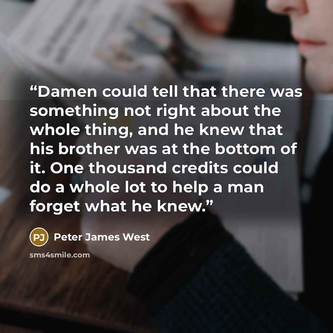 “Damen could tell that there was something not right about the whole thing, and he knew that his brother was at the bottom of it. One thousand credits could do a whole lot to help a man forget what he knew.” quote by Peter James West