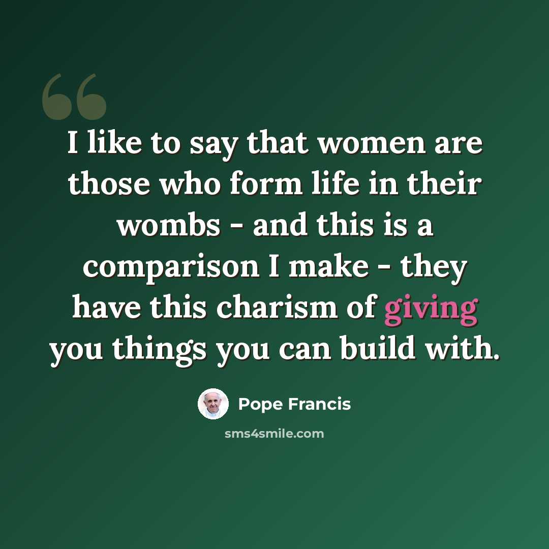 “I like to say that women are those who form life in their wombs - and this is a comparison I make - they have this charism of giving you things you can build with.” quote by Pope Francis