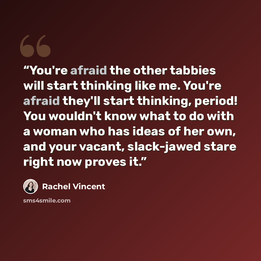 “You're afraid the other tabbies will start thinking like me. You're afraid they'll start thinking, period! You wouldn't know what to do with a woman who has ideas of her own, and your vacant, slack-jawed stare right now proves it.” quote by Rachel Vincent
