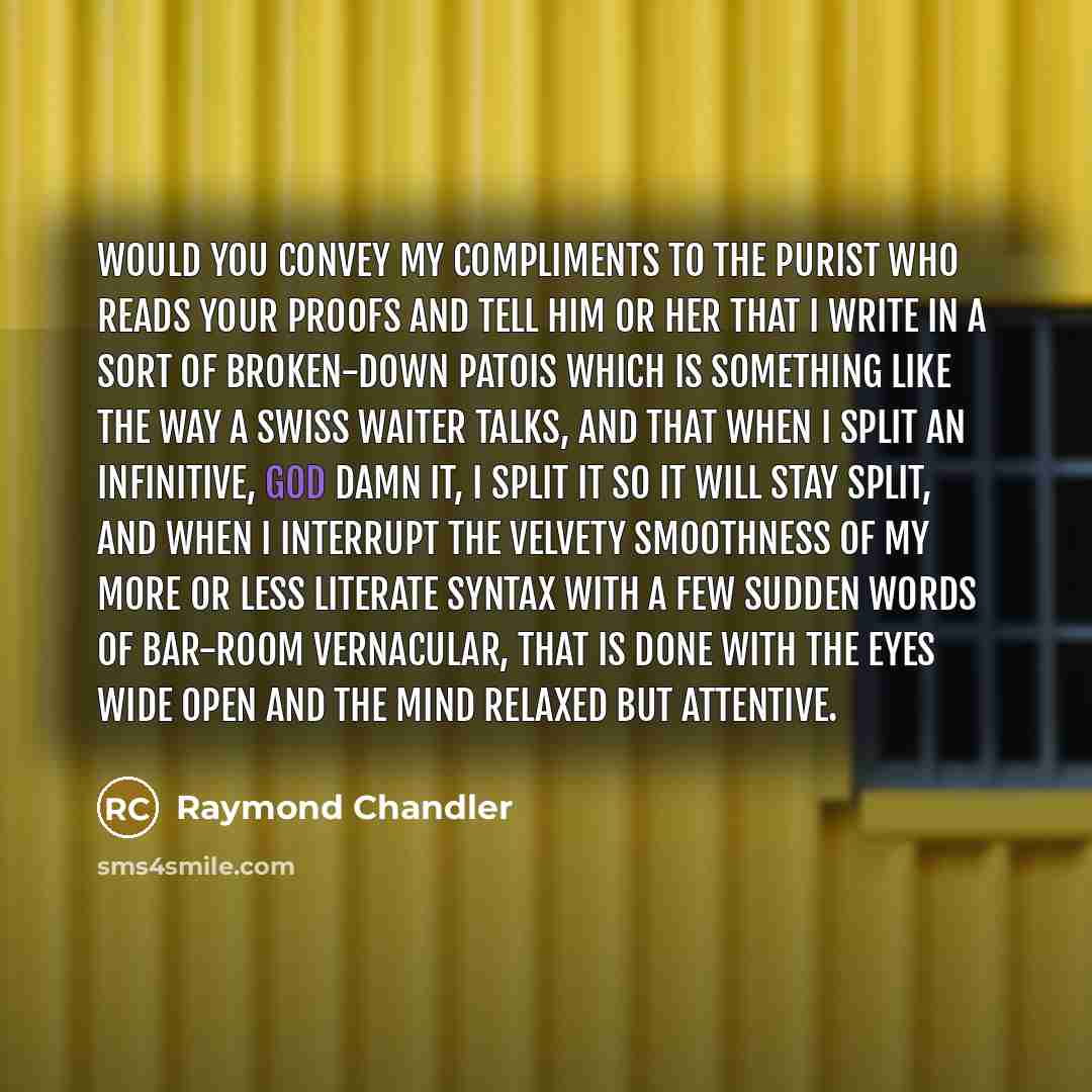“Would you convey my compliments to the purist who reads your proofs and tell him or her that I write in a sort of broken-down patois which is something like the way a Swiss waiter talks, and that when I split an infinitive, God damn it, I split it so it will stay split, and when I interrupt the…” quote by Raymond Chandler