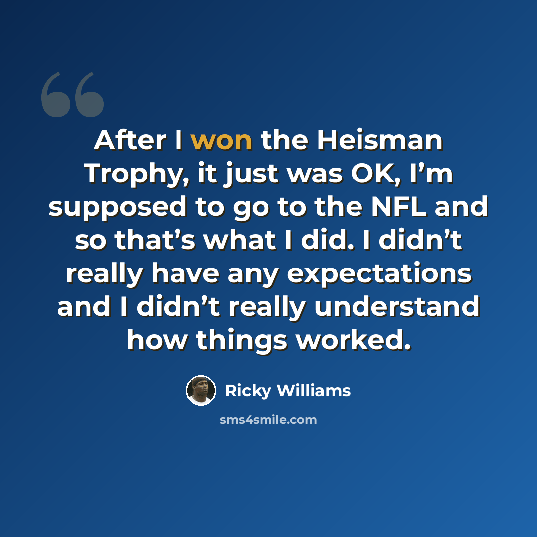 “After I won the Heisman Trophy, it just was OK, I’m supposed to go to the NFL and so that’s what I did. I didn’t really have any expectations and I didn’t really understand how things worked.” quote by Ricky Williams