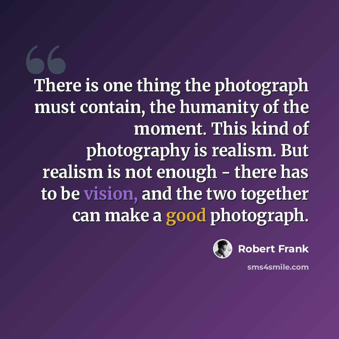 “There is one thing the photograph must contain, the humanity of the moment. This kind of photography is realism. But realism is not enough - there has to be vision, and the two together can make a good photograph.” quote by Robert Frank