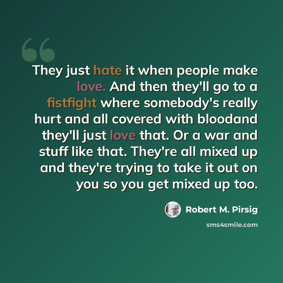 “They just hate it when people make love. And then they'll go to a fistfight where somebody's really hurt and all covered with bloodand they'll just love that. Or a war and stuff like that. They're all mixed up and they're trying to take it out on you so you get mixed up too.” quote by Robert M. Pirsig