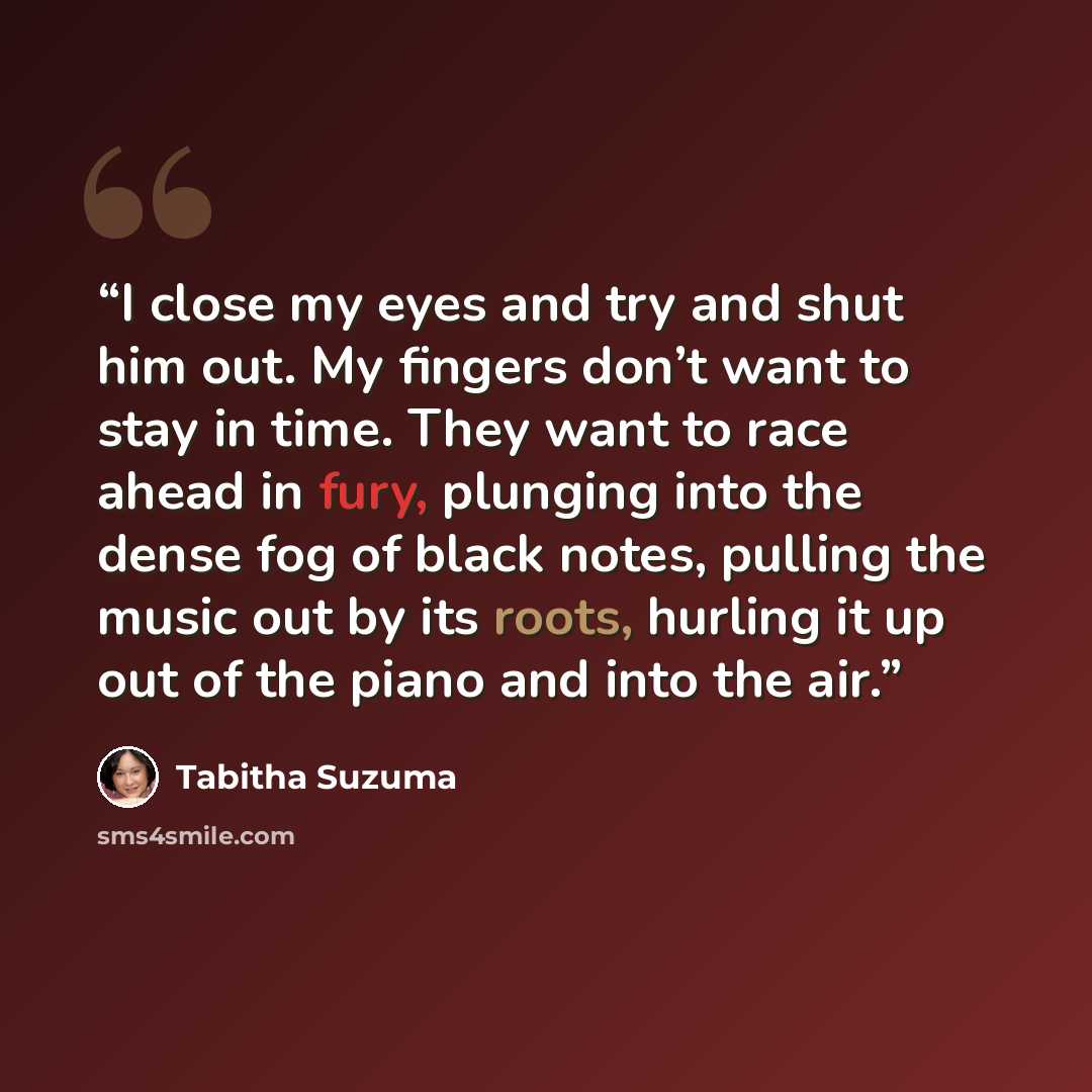 “I close my eyes and try and shut him out. My fingers don’t want to stay in time. They want to race ahead in fury, plunging into the dense fog of black notes, pulling the music out by its roots, hurling it up out of the piano and into the air.” quote by Tabitha Suzuma