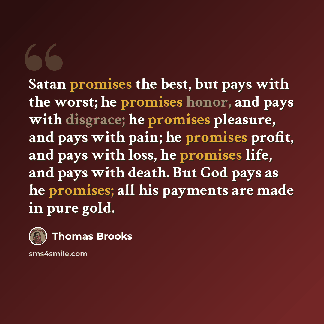 “Satan promises the best, but pays with the worst; he promises honor, and pays with disgrace; he promises pleasure, and pays with pain; he promises profit, and pays with loss, he promises life, and pays with death. But God pays as he promises; all his payments are made in pure gold.” quote by Thomas Brooks