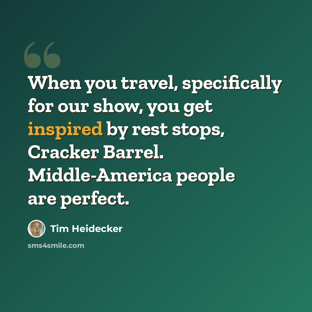 “When you travel, specifically for our show, you get inspired by rest stops, Cracker Barrel. Middle-America people are perfect.” quote by Tim Heidecker