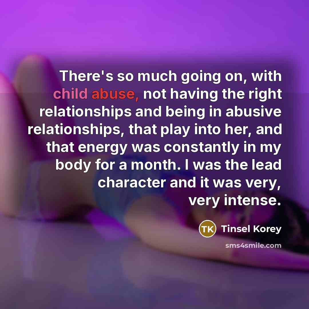 “There's so much going on, with child abuse, not having the right relationships and being in abusive relationships, that play into her, and that energy was constantly in my body for a month. I was the lead character and it was very, very intense.” quote by Tinsel Korey