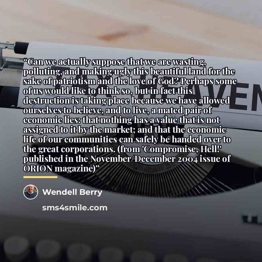“Can we actually suppose that we are wasting, polluting, and making ugly this beautiful land for the sake of patriotism and the love of God? Perhaps some of us would like to think so, but in fact this destruction is taking place because we have allowed ourselves to believe, and to live, a mated…” quote by Wendell Berry