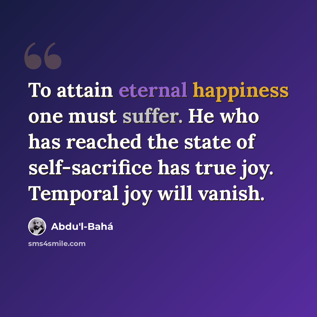 “To attain eternal happiness one must suffer. He who has reached the state of self-sacrifice has true joy. Temporal joy will vanish.” quote by Abdu'l-Bahá
