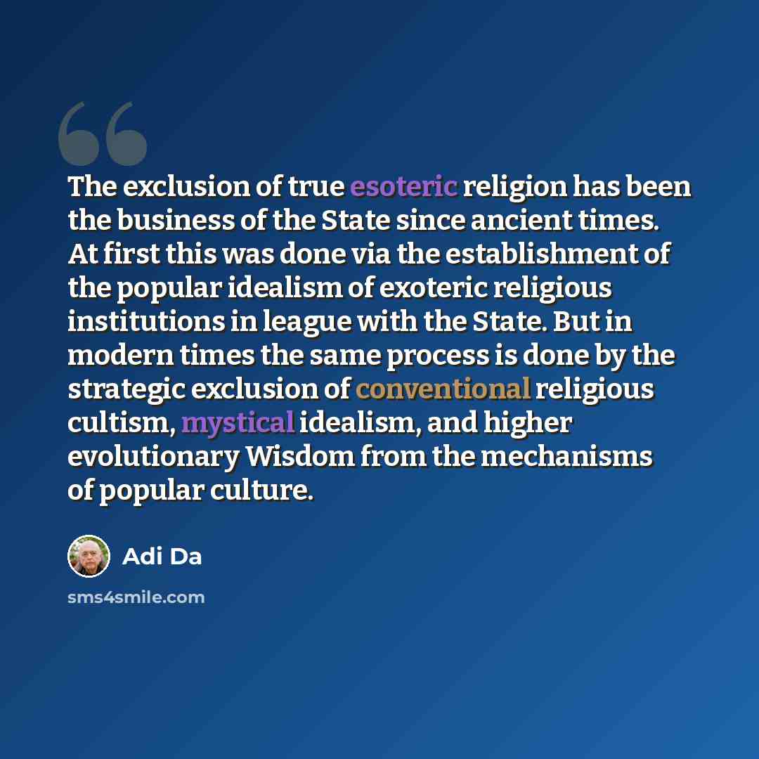 “The exclusion of true esoteric religion has been the business of the State since ancient times. At first this was done via the establishment of the popular idealism of exoteric religious institutions in league with the State. But in modern times the same process is done by the strategic exclusion…” quote by Adi Da