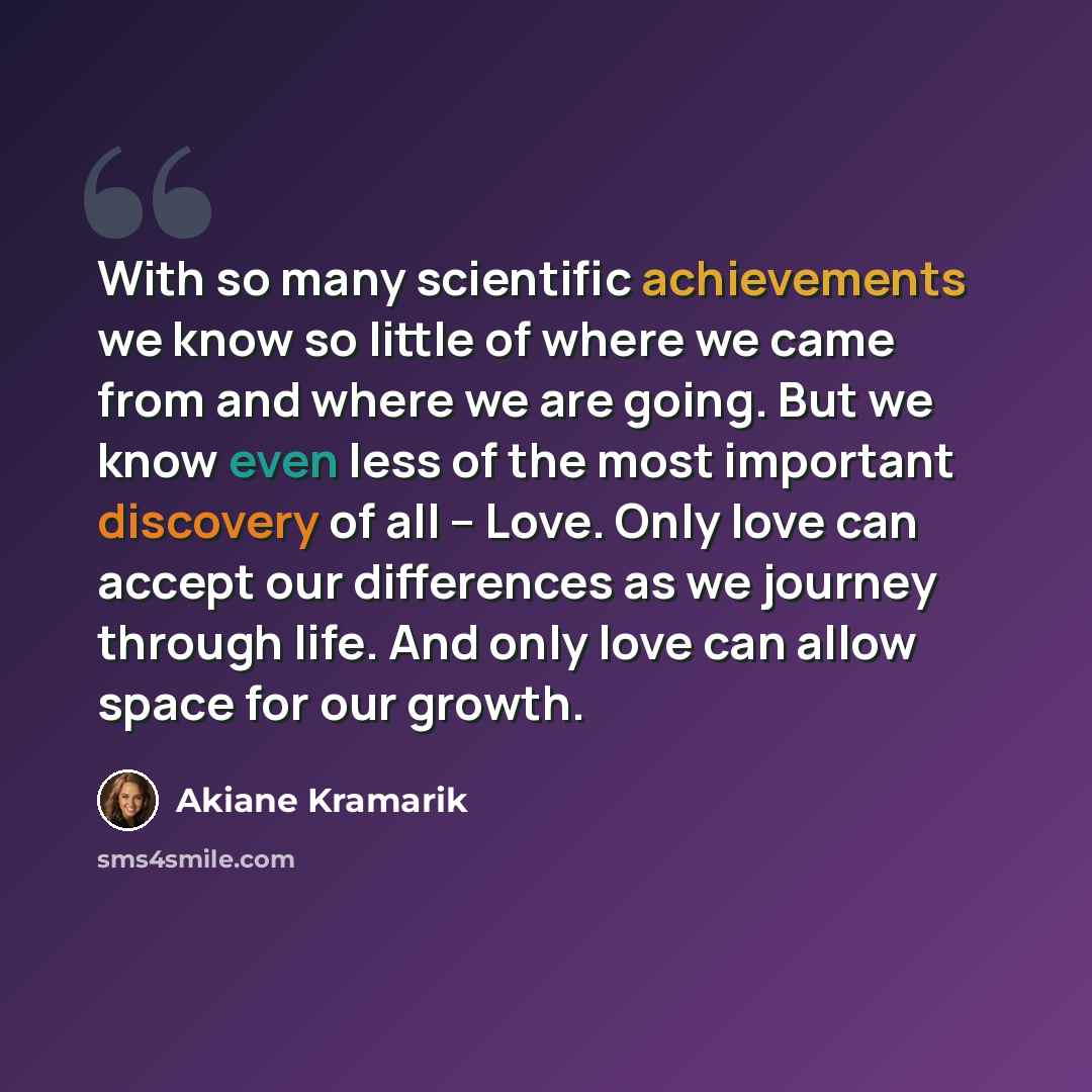 “With so many scientific achievements we know so little of where we came from and where we are going. But we know even less of the most important discovery of all – Love. Only love can accept our differences as we journey through life. And only love can allow space for our growth.” quote by Akiane Kramarik