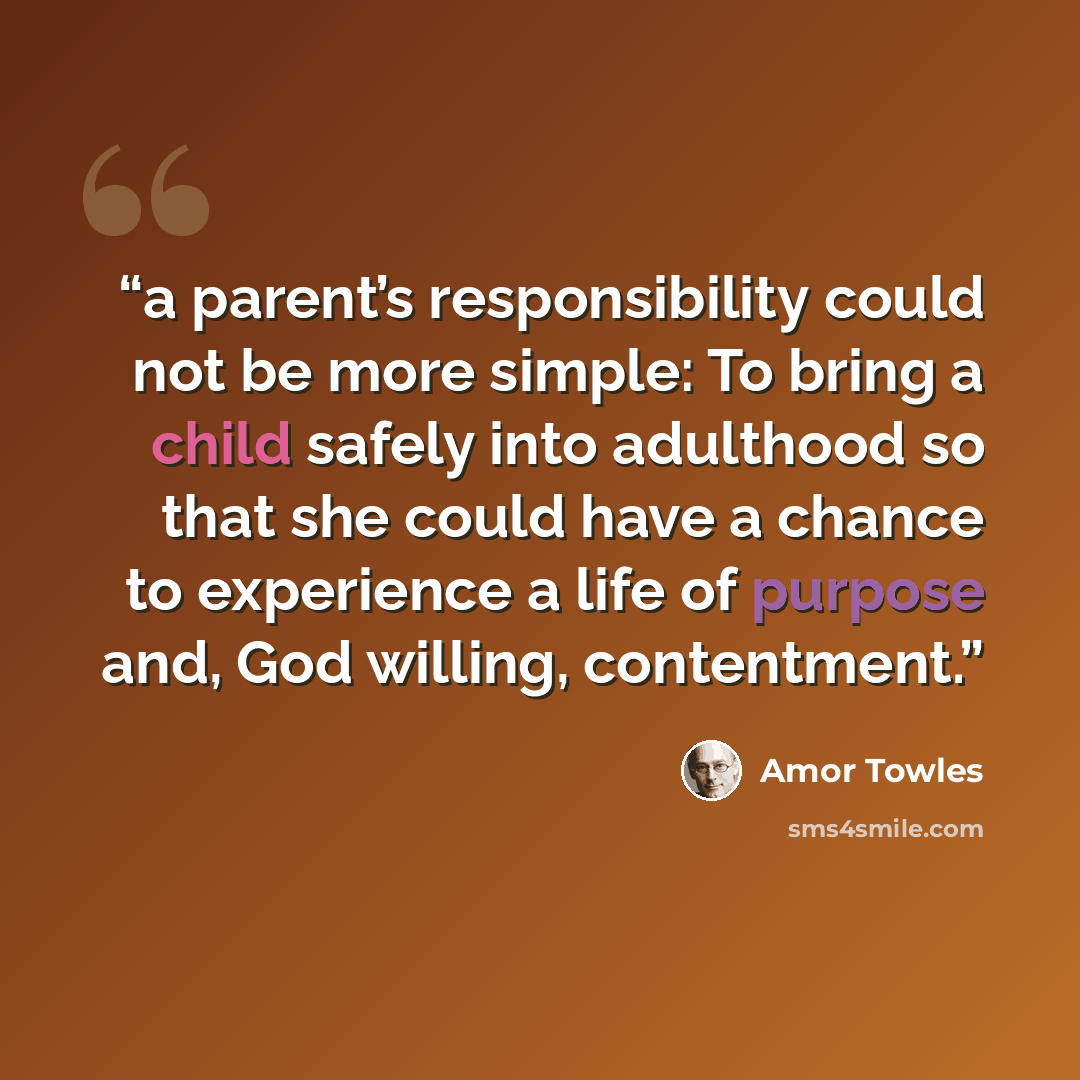 “a parent’s responsibility could not be more simple: To bring a child safely into adulthood so that she could have a chance to experience a life of purpose and, God willing, contentment.” quote by Amor Towles