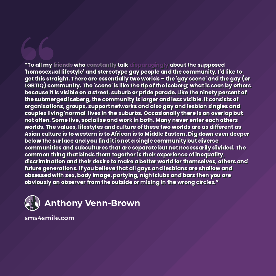 “To all my friends who constantly talk disparagingly about the supposed 'homosexual lifestyle' and stereotype gay people and the community, I'd like to get this straight. There are essentially two worlds – the 'gay scene' and the gay (or LGBTIQ) community. The 'scene' is like the tip of the…” quote by Anthony Venn-Brown