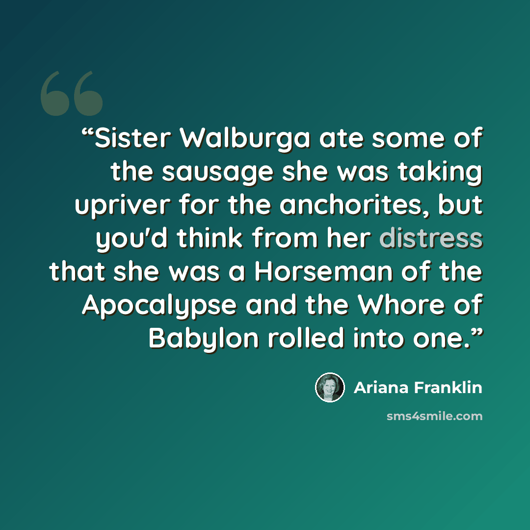 “Sister Walburga ate some of the sausage she was taking upriver for the anchorites, but you'd think from her distress that she was a Horseman of the Apocalypse and the Whore of Babylon rolled into one.” quote by Ariana Franklin