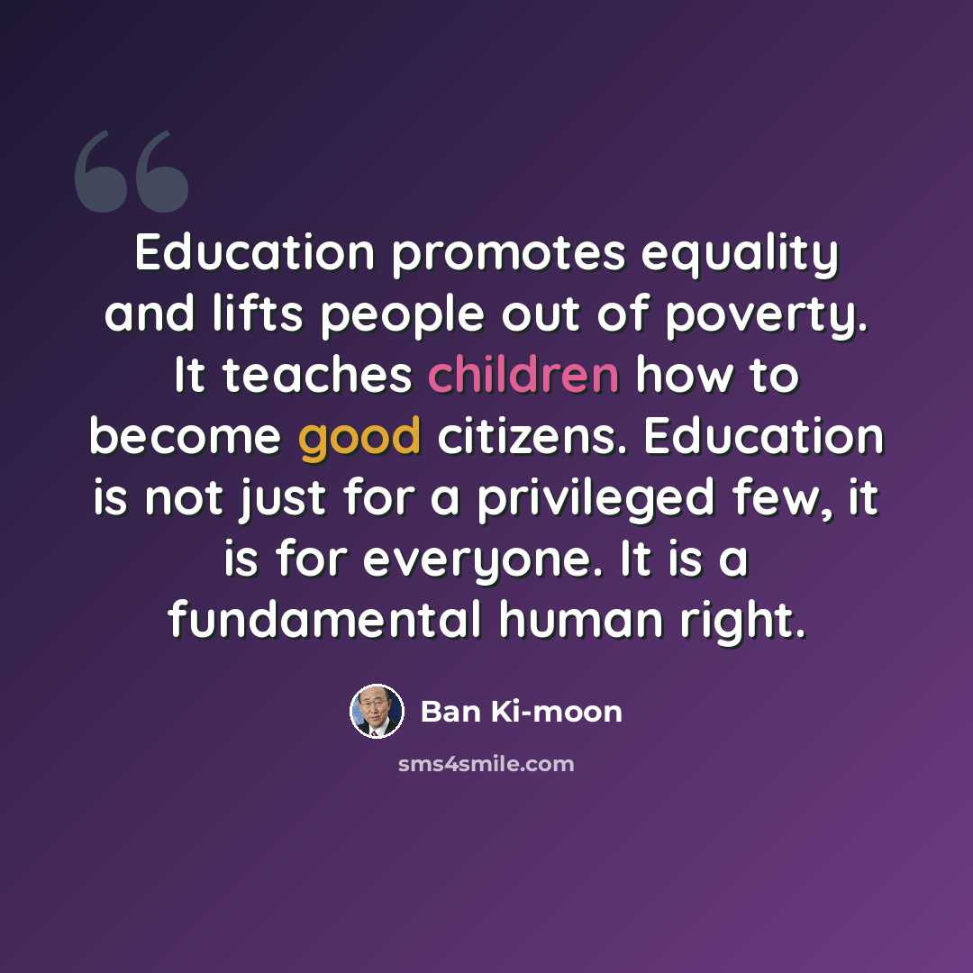 “Education promotes equality and lifts people out of poverty. It teaches children how to become good citizens. Education is not just for a privileged few, it is for everyone. It is a fundamental human right.” quote by Ban Ki-moon
