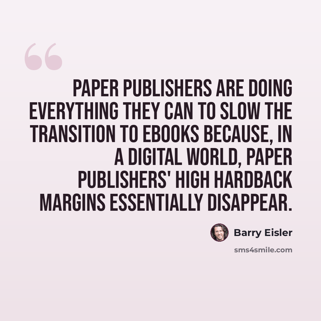 “Paper publishers are doing everything they can to slow the transition to eBooks because, in a digital world, paper publishers' high hardback margins essentially disappear.” quote by Barry Eisler