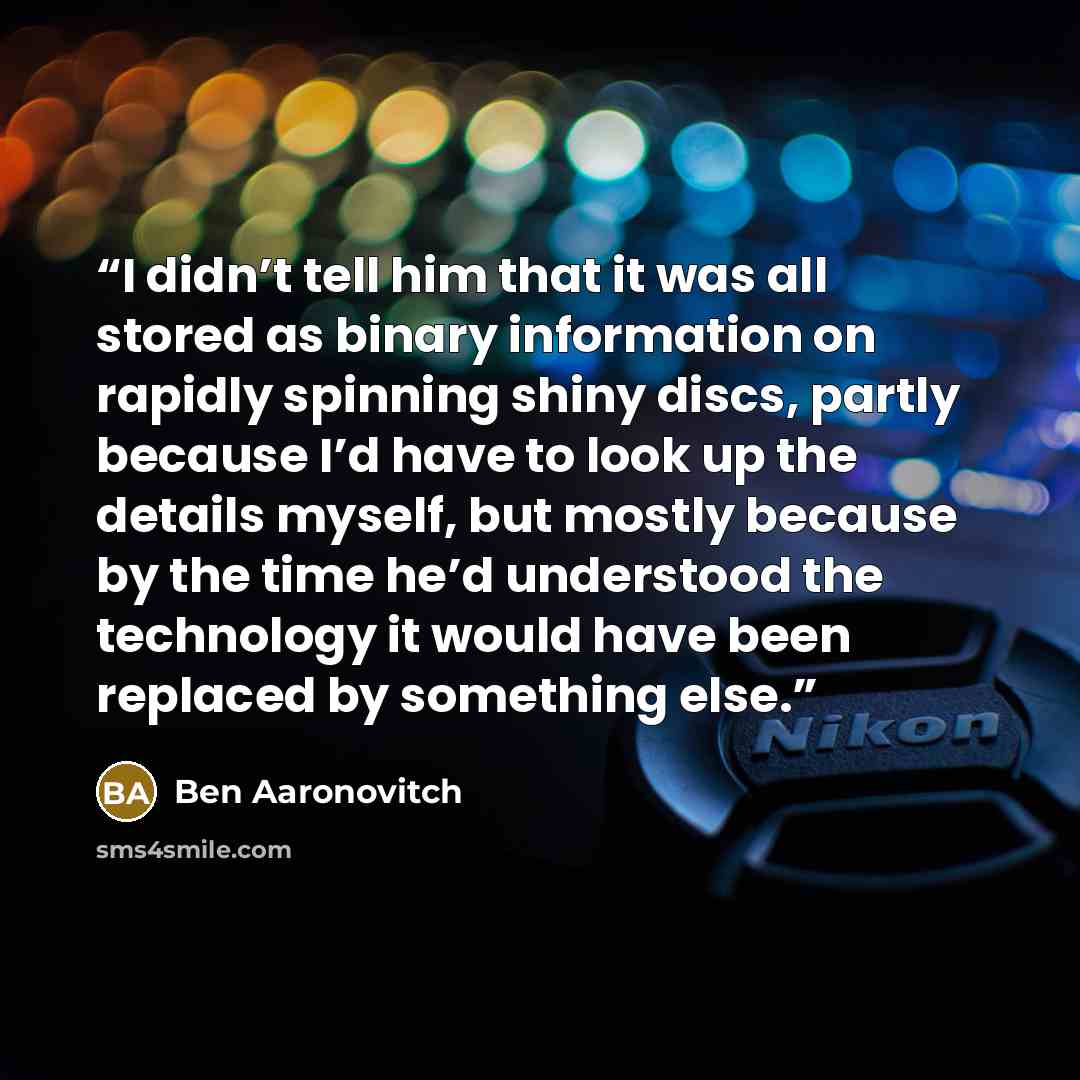 “I didn’t tell him that it was all stored as binary information on rapidly spinning shiny discs, partly because I’d have to look up the details myself, but mostly because by the time he’d understood the technology it would have been replaced by something else.” quote by Ben Aaronovitch