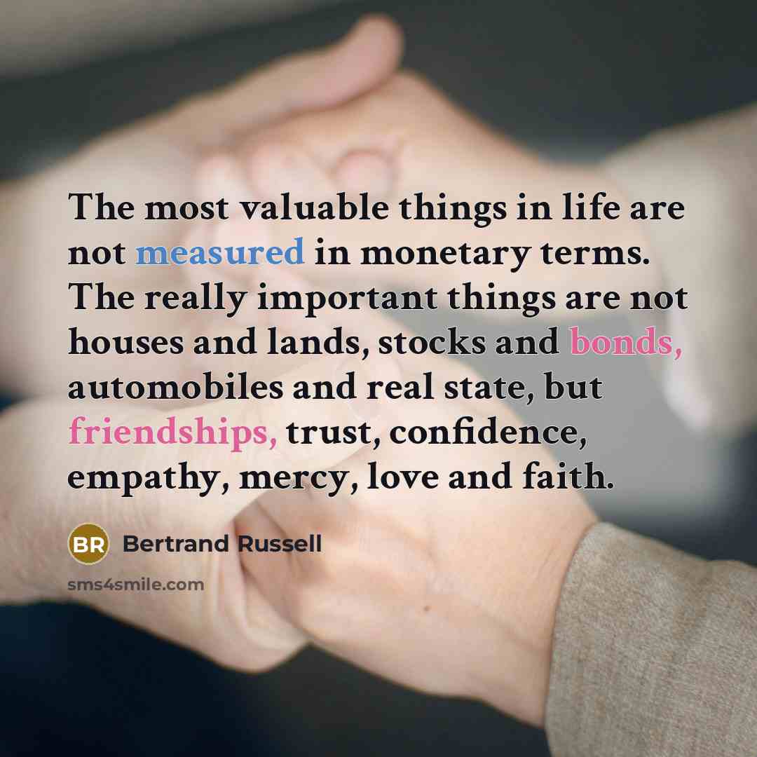 “The most valuable things in life are not measured in monetary terms. The really important things are not houses and lands, stocks and bonds, automobiles and real state, but friendships, trust, confidence, empathy, mercy, love and faith.” quote by Bertrand Russell
