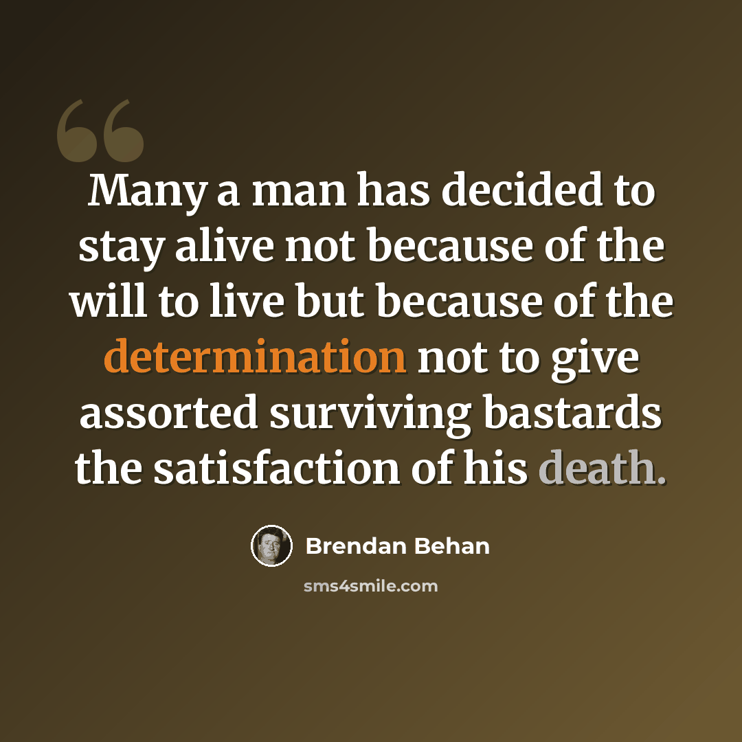 “Many a man has decided to stay alive not because of the will to live but because of the determination not to give assorted surviving bastards the satisfaction of his death.” quote by Brendan Behan